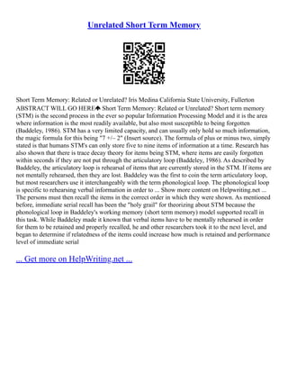 Unrelated Short Term Memory
Short Term Memory: Related or Unrelated? Iris Medina California State University, Fullerton
ABSTRACT WILL GO HERE Short Term Memory: Related or Unrelated? Short term memory
(STM) is the second process in the ever so popular Information Processing Model and it is the area
where information is the most readily available, but also most susceptible to being forgotten
(Baddeley, 1986). STM has a very limited capacity, and can usually only hold so much information,
the magic formula for this being "7 +/– 2" (Insert source). The formula of plus or minus two, simply
stated is that humans STM's can only store five to nine items of information at a time. Research has
also shown that there is trace decay theory for items being STM, where items are easily forgotten
within seconds if they are not put through the articulatory loop (Baddeley, 1986). As described by
Baddeley, the articulatory loop is rehearsal of items that are currently stored in the STM. If items are
not mentally rehearsed, then they are lost. Baddeley was the first to coin the term articulatory loop,
but most researchers use it interchangeably with the term phonological loop. The phonological loop
is specific to rehearsing verbal information in order to ... Show more content on Helpwriting.net ...
The persons must then recall the items in the correct order in which they were shown. As mentioned
before, immediate serial recall has been the "holy grail" for theorizing about STM because the
phonological loop in Baddeley's working memory (short term memory) model supported recall in
this task. While Baddeley made it known that verbal items have to be mentally rehearsed in order
for them to be retained and properly recalled, he and other researchers took it to the next level, and
began to determine if relatedness of the items could increase how much is retained and performance
level of immediate serial
... Get more on HelpWriting.net ...
 