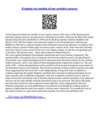 Evaluate two models of one cognitive process
Cecilia Nguyen Evaluate two models of one cognitive process This essay will be discussing one
particular cognitive process: the memory by evaluating two models, which are the Multi store model
introduced by Atkinson and Shiffrin in 1968 and the Working memory model by Baddeley and
Hitch in 1974. The first model is the multi store model. It was first proposed by Atkinson and
Shiffrin in 1968 and is a typical example of the information–processing approach. According to this
model, memory consists of three types of memory stores: sensory stores, short–term store and long
term store. Sensory stores consist of the eyes, nose, fingers, tongue, etc and the corresponding area
of the brain. The sensory stores ... Show more content on Helpwriting.net ...
The visuo–spatial sketchpad when planned a spatial task and it saves memory temporarily. The
episodic buffer is the general store, it integrates info from the central executive, the phonological
loop and the visuo–spatial sketchpad and forms long term store. Research evidence for the working
model of memory varies. Case studies of brain damaged patients support this model a lot. The case
study of KF – a brain damaged patient with no problem with long term learning but some aspects of
his immediate memory were impaired. This has proven that the working model of memory was right
when suggesting that short term store works independently of long term store. In addition to
evidence supporting this model, Baddeley and Hitch did a research on making participants do two
tasks using the same or different components. Task one occupied the central executive, task two
either involved the articulatory loop or both the central executive and the articulatory loop. Speed on
task one was the same whether using the articulatory loop or no extra task. This shows that doing
two tasks that involve the same component causes difficulty. It also suggested that when two
different components are used, performance is not affected. Even though the working model of
memory is better than the multi store model, it still has some weaknesses. For example the role of
the central executive is vague and it needs more research. Also there were problems with
... Get more on HelpWriting.net ...
 