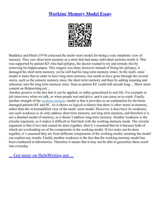 Working Memory Model Essay
Baddeley and Hitch (1974) criticised the multi–store model for being a very simplistic view of
memory. They saw short term memory as a store that had many individual sections inside it. This
was supported by patient KF who had epilepsy, the doctor wanted to try and remedy this by
removing his hippocampus. This surgery was done, however instead of fixing his epilepsy, it
damaged his short term memory, yet he still had his long term memory intact. In the multi–store
model it states that in order to have long term memory, one needs to have gone through the several
stores, such as the sensory memory store, the short term memory and then by adding meaning and
rehearsal, into the long term memory store. Seen as patient KF could still encode long ... Show more
content on Helpwriting.net ...
Another positive is the fact that it can be applied, or rather generalised to real life. For example in
job interviews when we talk, or when people text and drive, and it can cause us to crash. Finally
another strength of the working memory model is that is provides us an explanation for the brain
damaged patients KF and SC. As it shows us logical evidence that there is other stores in memory,
rather than the oversimplified view of the multi–store model. However, it does have its weakness,
one such weakness is its only address short term memory, not long term memory, and therefore it is
not a detailed model of memory, as it doesn 't address long term memory. Another weakness is the
circular argument, as it makes it difficult to find fault with the working memory mode. The circular
argument is that if two task cannot be done together, then it 's assumed that tis is because both of
which are overloading on of the components in the working model. If two tasks can be done
together, it 's assumed they are from different components of the working model, meaning the model
can explain any results. Finally another weakness is the fact that the working memory model has
been conducted in laboratories. Therefore it means that it may not be able to generalise these result
into everyday
... Get more on HelpWriting.net ...
 