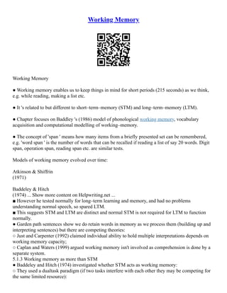 Working Memory
Working Memory
● Working memory enables us to keep things in mind for short periods (215 seconds) as we think,
e.g. while reading, making a list etc.
● It 's related to but different to short–term–memory (STM) and long–term–memory (LTM).
● Chapter focuses on Baddley 's (1986) model of phonological working memory, vocabulary
acquisition and computational modelling of working–memory.
● The concept of 'span ' means how many items from a briefly presented set can be remembered,
e.g. 'word span ' is the number of words that can be recalled if reading a list of say 20 words. Digit
span, operation span, reading span etc. are similar tests.
Models of working memory evolved over time:
Atkinson & Shiffrin
(1971)
Baddeley & Hitch
(1974) ... Show more content on Helpwriting.net ...
■ However he tested normally for long–term learning and memory, and had no problems
understanding normal speech, so spared LTM.
■ This suggests STM and LTM are distinct and normal STM is not required for LTM to function
normally.
● Garden path sentences show we do retain words in memory as we process them (building up and
interpreting sentences) but there are competing theories:
○ Just and Carpenter (1992) claimed individual ability to hold multiple interpretations depends on
working memory capacity;
○ Caplan and Waters (1999) argued working memory isn't involved as comprehension is done by a
separate system.
5.1.3 Working memory as more than STM
● Baddeley and Hitch (1974) investigated whether STM acts as working memory:
○ They used a dualtask paradigm (if two tasks interfere with each other they may be competing for
the same limited resource):
 