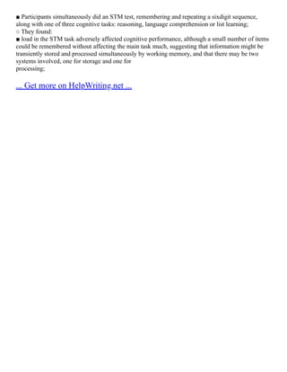 ■ Participants simultaneously did an STM test, remembering and repeating a sixdigit sequence,
along with one of three cognitive tasks: reasoning, language comprehension or list learning;
○ They found:
■ load in the STM task adversely affected cognitive performance, although a small number of items
could be remembered without affecting the main task much, suggesting that information might be
transiently stored and processed simultaneously by working memory, and that there may be two
systems involved, one for storage and one for
processing;
... Get more on HelpWriting.net ...
 