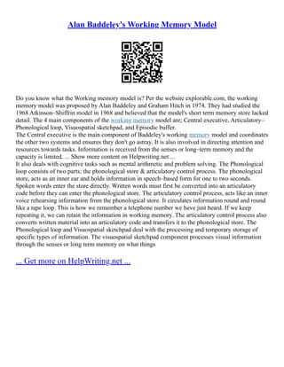 Alan Baddeley's Working Memory Model
Do you know what the Working memory model is? Per the website explorable.com, the working
memory model was proposed by Alan Baddeley and Graham Hitch in 1974. They had studied the
1968 Atkinson–Shiffrin model in 1968 and believed that the model's short term memory store lacked
detail. The 4 main components of the working memory model are; Central executive, Articulatory–
Phonological loop, Visuospatial sketchpad, and Episodic buffer.
The Central executive is the main component of Baddeley's working memory model and coordinates
the other two systems and ensures they don't go astray. It is also involved in directing attention and
resources towards tasks. Information is received from the senses or long–term memory and the
capacity is limited. ... Show more content on Helpwriting.net ...
It also deals with cognitive tasks such as mental arithmetic and problem solving. The Phonological
loop consists of two parts; the phonological store & articulatory control process. The phonological
store, acts as an inner ear and holds information in speech–based form for one to two seconds.
Spoken words enter the store directly. Written words must first be converted into an articulatory
code before they can enter the phonological store. The articulatory control process, acts like an inner
voice rehearsing information from the phonological store. It circulates information round and round
like a tape loop. This is how we remember a telephone number we have just heard. If we keep
repeating it, we can retain the information in working memory. The articulatory control process also
converts written material into an articulatory code and transfers it to the phonological store. The
Phonological loop and Visuospatial sketchpad deal with the processing and temporary storage of
specific types of information. The visuospatial sketchpad component processes visual information
through the senses or long term memory on what things
... Get more on HelpWriting.net ...
 