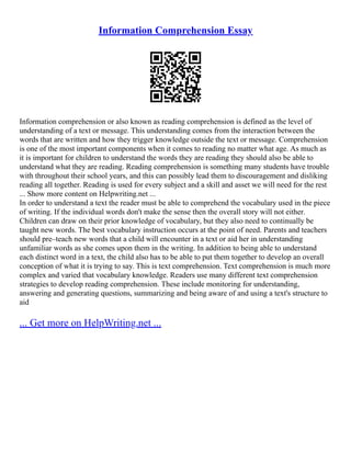 Information Comprehension Essay
Information comprehension or also known as reading comprehension is defined as the level of
understanding of a text or message. This understanding comes from the interaction between the
words that are written and how they trigger knowledge outside the text or message. Comprehension
is one of the most important components when it comes to reading no matter what age. As much as
it is important for children to understand the words they are reading they should also be able to
understand what they are reading. Reading comprehension is something many students have trouble
with throughout their school years, and this can possibly lead them to discouragement and disliking
reading all together. Reading is used for every subject and a skill and asset we will need for the rest
... Show more content on Helpwriting.net ...
In order to understand a text the reader must be able to comprehend the vocabulary used in the piece
of writing. If the individual words don't make the sense then the overall story will not either.
Children can draw on their prior knowledge of vocabulary, but they also need to continually be
taught new words. The best vocabulary instruction occurs at the point of need. Parents and teachers
should pre–teach new words that a child will encounter in a text or aid her in understanding
unfamiliar words as she comes upon them in the writing. In addition to being able to understand
each distinct word in a text, the child also has to be able to put them together to develop an overall
conception of what it is trying to say. This is text comprehension. Text comprehension is much more
complex and varied that vocabulary knowledge. Readers use many different text comprehension
strategies to develop reading comprehension. These include monitoring for understanding,
answering and generating questions, summarizing and being aware of and using a text's structure to
aid
... Get more on HelpWriting.net ...
 
