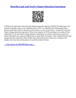 Describe Luck And Vogel's Change Detection Experiment
5) What is the digit span? what does this indicate about the capacity of STM? The digit span is the
amount of number a person can withhold in their STM. It is stated that the STM capacity that a
person could hold is about a minimum of four items to a max of nine items . 6) Describe Luck and
Vogel's change detection experiment. What is the capacity of STM according to the results of this
experiment? Luck and Vogel's change detection experiment was made to determine exactly how
much information can a person withhold from a quick flash of stimulus. They modified the previous
change dtetction experiment alittle. Rather than asking the person if there was a change in the
display only, they also ask the person to recall the amount of items
... Get more on HelpWriting.net ...
 
