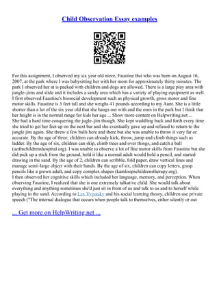 Child Observation Essay examples
For this assignment, I observed my six year old niece, Faustine Bui who was born on August 16,
2007, at the park where I was babysitting her with her mom for approximately thirty minutes. The
park I observed her at is packed with children and dogs are allowed. There is a large play area with
jungle–jims and slide and it includes a sandy area which has a variety of playing equipment as well.
I first observed Faustine's biosocial development such as physical growth, gross motor and fine
motor skills. Faustine is 3 feet tall and she weighs 41 pounds according to my Aunt. She is a little
shorter than a lot of the six year old that she hangs out with and the ones in the park but I think that
her height is in the normal range for kids her age ... Show more content on Helpwriting.net ...
She had a hard time conquering the jugle–jim though. She kept waddling back and forth every time
she tried to get her feet up on the next bar and she eventually gave up and refused to return to the
jungle jim again. She threw a few balls here and there but she was unable to throw it very far or
accurate. By the age of three, children can already kick, throw, jump and climb things such as
ladder. By the age of six, children can skip, climb trees and over things, and catch a ball
(uofmchildrenshospital.org). I was unable to observe a lot of fine motor skills from Faustine but she
did pick up a stick from the ground, hold it like a normal adult would hold a pencil, and started
drawing in the sand. By the age of 2, children can scribble, fold paper, draw vertical lines and
manage semi–large object with their hands. By the age of six, children can copy letters, grasp
pencils like a grown adult, and copy complex shapes (kamloopschildrenstherapy.org).
I then observed her cognitive skills which included her language, memory, and perception. When
observing Faustine, I realized that she is one extremely talkative child. She would talk about
everything and anything sometimes she'd just sit in front of us and talk to us and to herself while
playing in the sand. According to Lev Vygotsky and his social learning theory, children use private
speech ("The internal dialogue that occurs when people talk to themselves, either silently or out
... Get more on HelpWriting.net ...
 