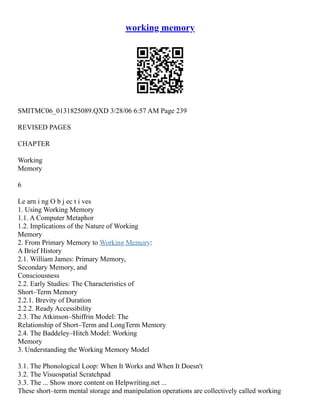 working memory
SMITMC06_0131825089.QXD 3/28/06 6:57 AM Page 239
REVISED PAGES
CHAPTER
Working
Memory
6
Le arn i ng O b j ec t i ves
1. Using Working Memory
1.1. A Computer Metaphor
1.2. Implications of the Nature of Working
Memory
2. From Primary Memory to Working Memory:
A Brief History
2.1. William James: Primary Memory,
Secondary Memory, and
Consciousness
2.2. Early Studies: The Characteristics of
Short–Term Memory
2.2.1. Brevity of Duration
2.2.2. Ready Accessibility
2.3. The Atkinson–Shiffrin Model: The
Relationship of Short–Term and LongTerm Memory
2.4. The Baddeley–Hitch Model: Working
Memory
3. Understanding the Working Memory Model
3.1. The Phonological Loop: When It Works and When It Doesn't
3.2. The Visuospatial Scratchpad
3.3. The ... Show more content on Helpwriting.net ...
These short–term mental storage and manipulation operations are collectively called working
 