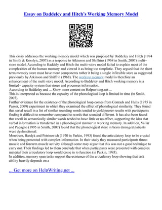 Essay on Baddeley and Hitch’s Working Memory Model
This essay addresses the working memory model which was proposed by Baddeley and Hitch (1974
in Smith & Kosslyn, 2007) as a response to Atkinson and Shiffrins (1968 in Smith, 2007) multi–
store model. According to Baddely and Hitch the multi–store model failed to explain most of the
complexities of the human memory and viewed it as being too simplistic. They argued that the short
term memory store must have more components rather it being a single inflexible store as suggested
previously by Atkinson and Shiffrin (1968). The working memory model is therefore an
enhancement of the multi store model. According to Baddeley and Hitch working memory is a
limited– capacity system that stores and processes information.
According to Baddeley and ... Show more content on Helpwriting.net ...
This is interpreted as because the capacity of the phonological loop is limited in time (in Smith,
2007).
Further evidence for the existence of the phonological loop comes from Conrads and Hulls (1975 in
Passer, 2009) experiment in which they examined the effect of phonological similarity. They found
that serial recall in a list of similar sounding words tended to yield poorer results with participants
finding it difficult to remember compared to words that sounded different. It has also been found
that recall in semantically similar words tended to have little or no effect, supporting the idea that
verbal information is transferred in a phonological manner in working memory. In addition, Vallar
and Papagno (1995 in Smith, 2007) found that the phonological store in brain damaged patients
were dysfunctional.
Moreover, Hardyk and Petrinovich (1970 in Parkin, 1993) found the articulatory loop to be crucial
when being presented with complex information. In their study they measured participants throat
muscle and forearm muscle activity although some may argue that this was not a good technique to
carry out. Their findings led to them conclude that when participants were presented with complex
material their articulatory loop would come in to function (in Parkin, 1993).
In addition, memory span tasks support the existence of the articulatory loop showing that task
ability heavily depends on a
... Get more on HelpWriting.net ...
 
