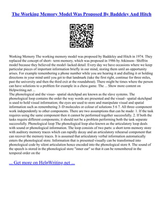 The Working Memory Model Was Proposed By Baddeley And Hitch
Working Memory The working memory model was proposed by Baddeley and Hitch in 1974. They
replaced the concept of short– term memory, which was proposed in 1986 by Atkinson– Shiffrin
model because they believed the model–lacked detail. Every day we have occasions where we keep
particular pieces of important information briefly in our mind, storing them until an opportunity
arises. For example remembering a phone number while you are hearing it and dialling it or holding
directions in your mind until you get to that landmark (take the first right, continue for three miles,
past the university and then the third exit at the roundabout). There might be times where the person
can have solutions to a problem for example in a chess game. The ... Show more content on
Helpwriting.net ...
The phonological and the visuo– spatial sketchpad are known as the slave systems. The
phonological loop contains the order the way words are presented and the visual– spatial sketchpad
is used to hold visual information; the eyes are used to store and manipulate visual and spatial
information such as remembering 3–D molecules or colour of solutions 5 6 7. All three–component
work independently to other components. There are two assumptions that can be made: 1. If the task
requires using the same component then it cannot be performed together successfully. 2. If both the
tasks require different components; it should not be a problem performing both the task separate
successfully. Phonological loop The phonological loop also known as the articulatory loop deals
with sound or phonological information. The loop consists of two parts: a short term memory store
with auditory memory traces which can rapidly decay and an articulatory rehearsal component that
can recover the memory traces. It is assumed that articulatory verbal information automatically
enters the phonological store. Information that is presented visually can be transformed into
phonological code by silent articulation hence encoded into the phonological store 8. The sound of
the speech is stored in the phonological store "inner ear" so that it can be remembered in the
temporal order on the
... Get more on HelpWriting.net ...
 