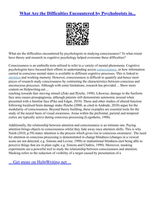 What Are the Difficulties Encountered by Psychologists in...
What are the difficulties encountered by psychologists in studying consciousness? To what extent
have theory and research in cognitive psychology helped overcome these difficulties?
Consciousness is an umbrella term utilised to refer to a variety of mental phenomena. Cognitive
psychologists have focused their efforts in understanding access consciousness, or how information
carried in conscious mental states is available to different cognitive processes. This is linked to
attention and working memory. However, consciousness is difficult to quantify and hence most
pieces of research study consciousness by contrasting the characteristics between conscious and
unconscious processes. Although with some limitations, research has provided ... Show more
content on Helpwriting.net ...
reaching towards fast–moving stimuli (Zeki and ffytche, 1998). Likewise, damage to the fusiform
face area causes prosopagnosia, although patients still demonstrate autonomic arousal when
presented with a familiar face (Pike and Edgar, 2010). These and other studies of altered function
following localised brain damage make ffytche (2000, as cited in Andrade, 2010) argue for the
modularity of consciousness. Beyond theory building, these examples are essential tools for the
study of the neural basis of visual awareness. Areas within the prefrontal, parietal and temporal
cortex are typically active during conscious processing (Logothetis, 1998).
Additionally, the relationship between attention and consciousness is an intimate one. Paying
attention brings objects to consciousness whilst they fade away once attention shifts. This is why
Naish (2010, p.59) states 'attention is the process which gives rise to conscious awareness'. The need
for attention in conscious processing is demonstrated in change blindness (changes in a viewed
scene are not detected, e.g. Simons and Levine, 1998) or inattentional blindness (not being able to
perceive things that are in plain sight, e.g. Simons and Chabris, 1999). Moreover, masking
experiments are a powerful tool to study the relationship between consciousness and attention.
Masking refers to the reduction of visibility of a target caused by presentation of a
... Get more on HelpWriting.net ...
 