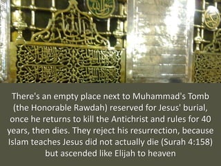 There's an empty place next to Muhammad's Tomb
(the Honorable Rawdah) reserved for Jesus' burial,
once he returns to kill ...