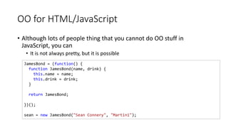 OO for HTML/JavaScript
• Although lots of people thing that you cannot do OO stuff in
JavaScript, you can
• It is not always pretty, but it is possible
JamesBond = (function() {
function JamesBond(name, drink) {
this.name = name;
this.drink = drink;
}
return JamesBond;
})();
sean = new JamesBond("Sean Connery", "Martini");
 