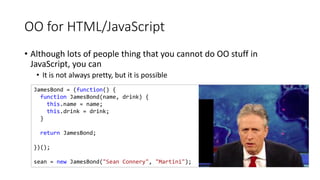 OO for HTML/JavaScript
• Although lots of people thing that you cannot do OO stuff in
JavaScript, you can
• It is not always pretty, but it is possible
JamesBond = (function() {
function JamesBond(name, drink) {
this.name = name;
this.drink = drink;
}
return JamesBond;
})();
sean = new JamesBond("Sean Connery", "Martini");
 