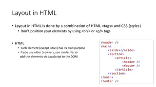 <header />
<main>
<aside></aside>
<section>
<article>
<header />
<footer />
</article>
</section>
</main>
<footer />
Layout in HTML
• Layout in HTML is done by a combination of HTML <tags> and CSS {styles}
• Don’t position your elements by using <br/> or <p/> tags
• HTML
• Each element (except <div>) has its own purpose
• If you use older browsers, use modernizr or
add the elements via JavaScript to the DOM
 