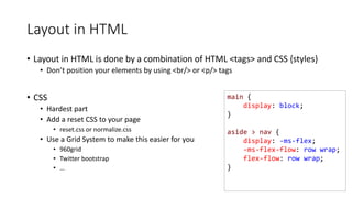 main {
display: block;
}
aside > nav {
display: -ms-flex;
-ms-flex-flow: row wrap;
flex-flow: row wrap;
}
Layout in HTML
• Layout in HTML is done by a combination of HTML <tags> and CSS {styles}
• Don’t position your elements by using <br/> or <p/> tags
• CSS
• Hardest part
• Add a reset CSS to your page
• reset.css or normalize.css
• Use a Grid System to make this easier for you
• 960grid
• Twitter bootstrap
• …
 