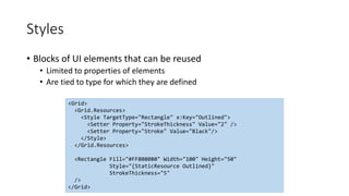Styles
• Blocks of UI elements that can be reused
• Limited to properties of elements
• Are tied to type for which they are defined
<Grid>
<Grid.Resources>
<Style TargetType="Rectangle" x:Key="Outlined">
<Setter Property="StrokeThickness" Value="2" />
<Setter Property="Stroke" Value="Black"/>
</Style>
</Grid.Resources>
<Rectangle Fill="#FF808080" Width="100" Height="50"
Style="{StaticResource Outlined}"
StrokeThickness="5"
/>
</Grid>
 