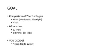 GOAL
• Comparison of 2 technologies
• XAML (Windows 8, Silverlight)
• HTML
• 60 minutes
• 10 topics
• 3 minutes per topic
• YOU DECIDE!
• Please decide quickly!
 