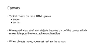 Canvas
• Typical choice for most HTML games
• Simple
• But fast
• Bitmapped area, so drawn objects become part of the canvas which
makes it impossible to attach event handlers
• When objects move, you must redraw the canvas
 