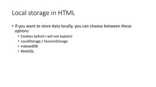 Local storage in HTML
• If you want to store data locally, you can choose between these
options
• Cookies (which I will not explain)
• LocalStorage / SessionStorage
• IndexedDB
• WebSQL
 