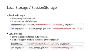 LocalStorage / SessionStorage
• SessionStorage
• Temporary key/value pairs
• 1 session per tab/windows
• LocalStorage
• Same as session storage but persistant
• Global usage in multiple instances of your browser
localStorage.setItem("rememberMeForALongTime", anyObject);
sessionStorage.setItem("rememberMeForALittleWhile", anyObject);
var anyObject = sessionStorage.getItem("rememberMeForALittleWhile");
var anyObject = localStorage.getItem("rememberMeForALongTime");
 