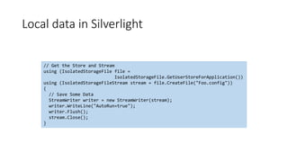 Local data in Silverlight
// Get the Store and Stream
using (IsolatedStorageFile file =
IsolatedStorageFile.GetUserStoreForApplication())
using (IsolatedStorageFileStream stream = file.CreateFile("Foo.config"))
{
// Save Some Data
StreamWriter writer = new StreamWriter(stream);
writer.WriteLine("AutoRun=true");
writer.Flush();
stream.Close();
}
 
