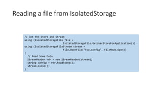 Reading a file from IsolatedStorage
// Get the Store and Stream
using (IsolatedStorageFile file =
IsolatedStorageFile.GetUserStoreForApplication())
using (IsolatedStorageFileStream stream =
file.OpenFile("Foo.config", FileMode.Open))
{
// Read Some Data
StreamReader rdr = new StreamReader(stream);
string config = rdr.ReadToEnd();
stream.Close();
}
 