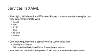 Services in XAML
• Silverlight, Windows 8 and Windows Phone share server-technologies that
they can communicate with
• ASMX
• WCF
• REST
• RSS
• Sockets
• oData
• …
• Common requirement is asynchronous communication
• Silverlight: callbacks
• Windows 8 and Windows Phone 8: await/async pattern
• Note: WPF can use the full, raw power of .NET and thus has even less restrictions
 