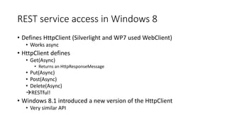 REST service access in Windows 8
• Defines HttpClient (Silverlight and WP7 used WebClient)
• Works async
• HttpClient defines
• Get(Async)
• Returns an HttpResponseMessage
• Put(Async)
• Post(Async)
• Delete(Async)
RESTful!
• Windows 8.1 introduced a new version of the HttpClient
• Very similar API
 
