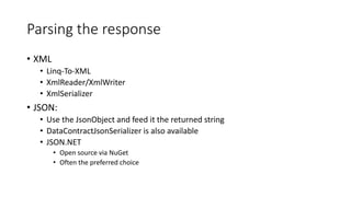 Parsing the response
• XML
• Linq-To-XML
• XmlReader/XmlWriter
• XmlSerializer
• JSON:
• Use the JsonObject and feed it the returned string
• DataContractJsonSerializer is also available
• JSON.NET
• Open source via NuGet
• Often the preferred choice
 