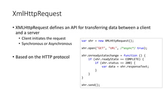 XmlHttpRequest
• XMLHttpRequest defines an API for transferring data between a client
and a server
• Client initiates the request
• Synchronous or Asynchronous
• Based on the HTTP protocol
var xhr = new XMLHttpRequest();
xhr.open("GET", "URL", /*async*/ true);
xhr.onreadystatechange = function () {
if (xhr.readyState == COMPLETE) {
if (xhr.status == 200) {
var data = xhr.responseText;
}
}
}
xhr.send();
 