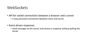 WebSockets
• API for socket connections between a browser and a server
• 2-way persistant connection between client and server
• Event-driven responses
• Send messages to the server and receive a response without polling the
server
 