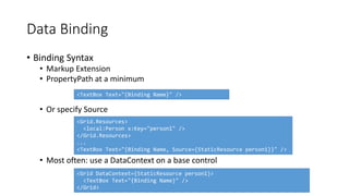 • Binding Syntax
• Markup Extension
• PropertyPath at a minimum
• Or specify Source
• Most often: use a DataContext on a base control
Data Binding
<TextBox Text="{Binding Name}" />
<Grid.Resources>
<local:Person x:Key="person1" />
</Grid.Resources>
...
<TextBox Text="{Binding Name, Source={StaticResource person1}}" />
<Grid DataContext={StaticResource person1}>
<TextBox Text="{Binding Name}" />
</Grid>
 