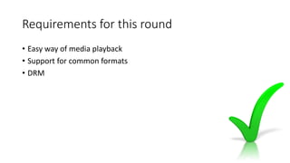 Requirements for this round
• Easy way of media playback
• Support for common formats
• DRM
 