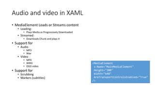 Audio and video in XAML
• MediaElement Loads or Streams content
• Loading:
• Plays Media as Progressively Downloaded
• Streamed:
• Downloads Chunk and plays it
• Support for
• Audio
• MP3
• Wav
• Video
• MP4
• WMV
• OGG video
• Support for
• Scrubbing
• Markers (subtitles)
<MediaElement
x:Name="MainMediaElement"
Height="300"
Width="640"
AreTransportControlsEnabled="True"
/>
 