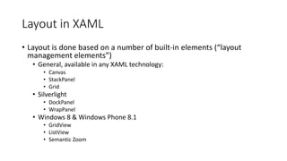 Layout in XAML
• Layout is done based on a number of built-in elements (“layout
management elements”)
• General, available in any XAML technology:
• Canvas
• StackPanel
• Grid
• Silverlight
• DockPanel
• WrapPanel
• Windows 8 & Windows Phone 8.1
• GridView
• ListView
• Semantic Zoom
 