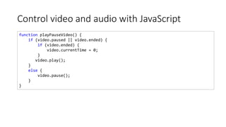 Control video and audio with JavaScript
function playPauseVideo() {
if (video.paused || video.ended) {
if (video.ended) {
video.currentTime = 0;
}
video.play();
}
else {
video.pause();
}
}
 
