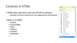 Controls in HTML
• HTML does not have a rich set of built-in controls
• And part of these controls are not supported by all browsers
• Built-in in HTML:
• TextBox
• PasswordBox
• Slider
• Progress
• Calendar
• DatePicker
• …
 