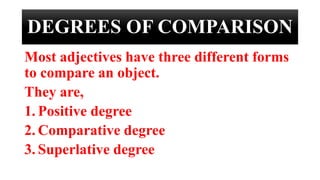 DEGREES OF COMPARISON
Most adjectives have three different forms
to compare an object.
They are,
1. Positive degree
2. Comparative degree
3. Superlative degree