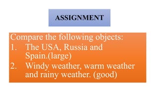 ASSIGNMENT
Compare the following objects:
1. The USA, Russia and
Spain.(large)
2. Windy weather, warm weather
and rainy weather. (good)