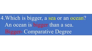 4.Which is bigger, a sea or an ocean?
An ocean is bigger than a sea.
Bigger- Comparative Degree