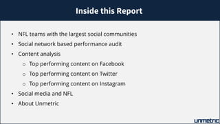 Inside this Report
• NFL teams with the largest social communities
• Social network based performance audit
• Content analysis
o Top performing content on Facebook
o Top performing content on Twitter
o Top performing content on Instagram
• Social media and NFL
• About Unmetric
 