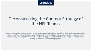 Deconstructing the Content Strategy of
the NFL Teams
Unmetric tracks the content strategy of brands using a combination of algorithms and human cognizance. Our
team of analysts view and tag every content piece from a brand based on a customized set of keywords for
each industry. This helps break down the content strategy of brands and allows the reader to plan their own
strategy to maximize reach and engagement.
 