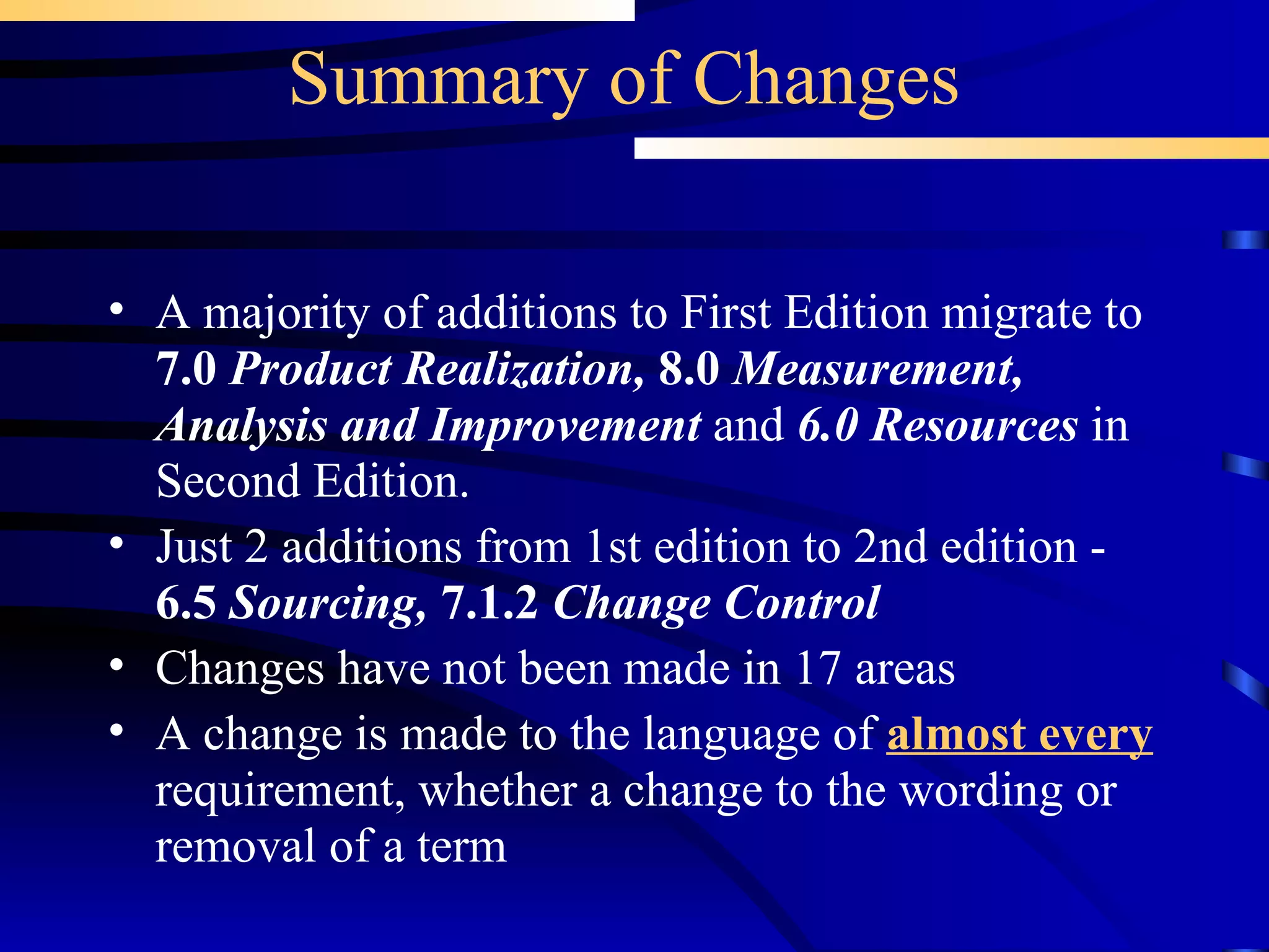 Summary of Changes A majority of additions to First Edition migrate to  7.0  Product Realization,   8.0  Measurement, Analysis and Improvement  and  6.0 Resources  in Second Edition. Just 2 additions from 1st edition to 2nd edition -  6.5  Sourcing,  7.1.2  Change Control Changes have not been made in 17 areas A change is made to the language of  almost every  requirement, whether a change to the wording or removal of a term 