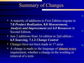 Summary of Changes A majority of additions to First Edition migrate to  7.0  Product Realization,   8.0  Measurement, Analysis and Improvement  and  6.0 Resources  in Second Edition. Just 2 additions from 1st edition to 2nd edition -  6.5  Sourcing,  7.1.2  Change Control Changes have not been made in 17 areas A change is made to the language of  almost every  requirement, whether a change to the wording or removal of a term 
