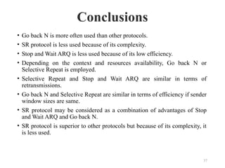 Conclusions
37
• Go back N is more often used than other protocols.
• SR protocol is less used because of its complexity.
• Stop and Wait ARQ is less used because of its low efficiency.
• Depending on the context and resources availability, Go back N or
Selective Repeat is employed.
• Selective Repeat and Stop and Wait ARQ are similar in terms of
retransmissions.
• Go back N and Selective Repeat are similar in terms of efficiency if sender
window sizes are same.
• SR protocol may be considered as a combination of advantages of Stop
and Wait ARQ and Go back N.
• SR protocol is superior to other protocols but because of its complexity, it
is less used.
 