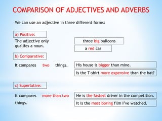 COMPARISON OF ADJECTIVES AND ADVERBS
We can use an adjective in three different forms:
a) Positive:
The adjective only
qualifes a noun.
a red car
three big balloons
b) Comparative:
It compares two things. His house is bigger than mine.
Is the T-shirt more expensive than the hat?
c) Superlative:
It compares more than two
things.
He is the fastest driver in the competition.
It is the most boring film I’ve watched.
 