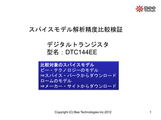 スパイスモデル解析精度比較検証

  デジタルトランジスタ
  型名：DTC144EE
 比較対象のスパイスモデル
 ビー・テクノロジーのモデル
 ⇒スパイス・パークからダウンロード
 ロームのモデル
 ⇒メーカー・サイトからダウンロード




    Copyright (C) Bee Technologies Inc.2012   1
 