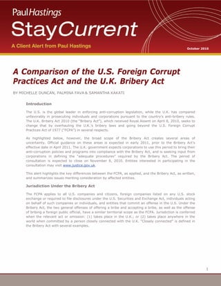 1
1
A Comparison of the U.S. Foreign Corrupt
Practices Act and the U.K. Bribery Act
BY MICHELLE DUNCAN, PALMINA FAVA & SAMANTHA KAKATI
Introduction
The U.S. is the global leader in enforcing anti-corruption legislation, while the U.K. has compared
unfavorably in prosecuting individuals and corporations pursuant to the country’s anti-bribery rules.
The U.K. Bribery Act 2010 (the “Bribery Act”), which received Royal Assent on April 8, 2010, seeks to
change that by overhauling the U.K.’s bribery laws and going beyond the U.S. Foreign Corrupt
Practices Act of 1977 (“FCPA”) in several respects.
As highlighted below, however, the broad scope of the Bribery Act creates several areas of
uncertainty. Official guidance on these areas is expected in early 2011, prior to the Bribery Act’s
effective date in April 2011. The U.K. government expects corporations to use this period to bring their
anti-corruption policies and programs into compliance with the Bribery Act, and is seeking input from
corporations in defining the “adequate procedures” required by the Bribery Act. The period of
consultation is expected to close on November 8, 2010. Entities interested in participating in the
consultation may visit www.justice.gov.uk.
This alert highlights the key differences between the FCPA, as applied, and the Bribery Act, as written,
and summarizes issues meriting consideration by affected entities.
Jurisdiction Under the Bribery Act
The FCPA applies to all U.S. companies and citizens, foreign companies listed on any U.S. stock
exchange or required to file disclosures under the U.S. Securities and Exchange Act, individuals acting
on behalf of such companies or individuals, and entities that commit an offense in the U.S. Under the
Bribery Act, the two general offenses of offering a bribe and accepting a bribe, as well as the offense
of bribing a foreign public official, have a similar territorial scope as the FCPA. Jurisdiction is conferred
when the relevant act or omission: (1) takes place in the U.K.; or (2) takes place anywhere in the
world when committed by a person closely connected with the U.K. “Closely connected” is defined in
the Bribery Act with several examples.
October 2010
 