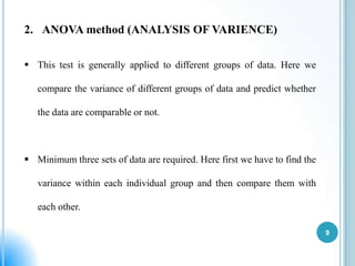 2. ANOVA method (ANALYSIS OF VARIENCE)
 This test is generally applied to different groups of data. Here we
compare the variance of different groups of data and predict whether
the data are comparable or not.

 Minimum three sets of data are required. Here first we have to find the
variance within each individual group and then compare them with
each other.
9

 