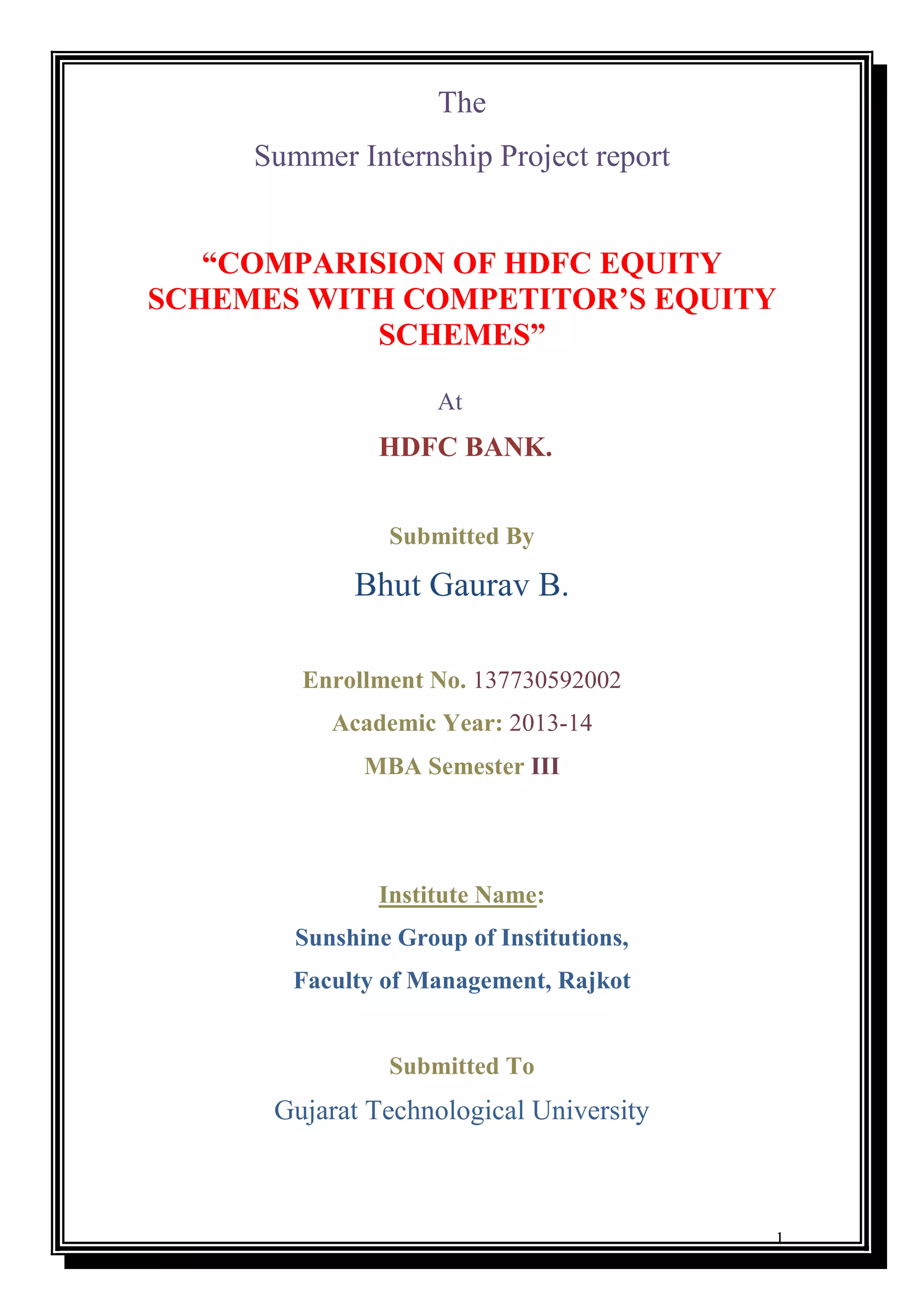 1
The
Summer Internship Project report
“COMPARISION OF HDFC EQUITY
SCHEMES WITH COMPETITOR’S EQUITY
SCHEMES”
At
HDFC BANK.
Submitted By
Bhut Gaurav B.
Enrollment No. 137730592002
Academic Year: 2013-14
MBA Semester III
Institute Name:
Sunshine Group of Institutions,
Faculty of Management, Rajkot
Submitted To
Gujarat Technological University
 