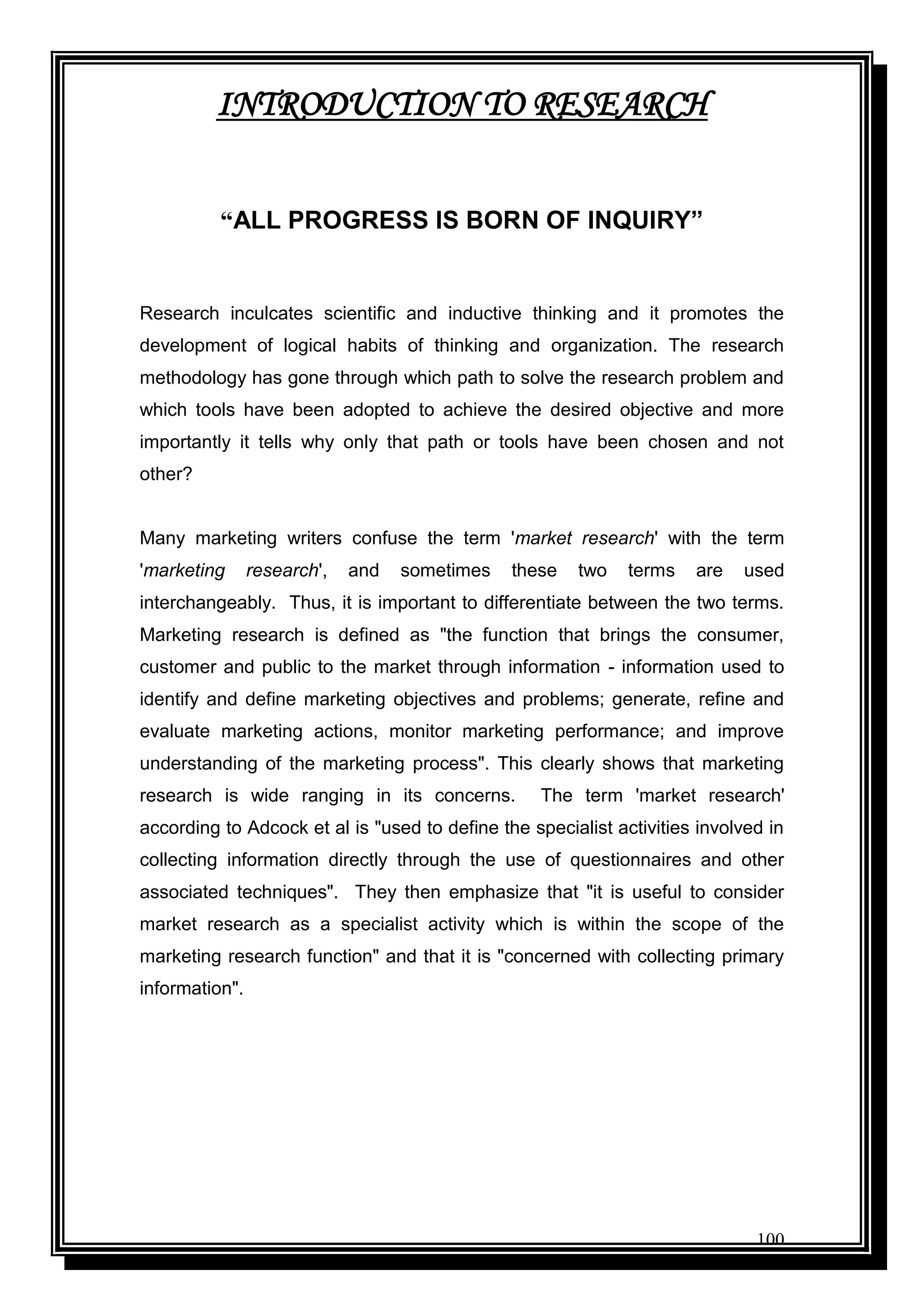 100
INTRODUCTION TO RESEARCH
“ALL PROGRESS IS BORN OF INQUIRY”
Research inculcates scientific and inductive thinking and it promotes the
development of logical habits of thinking and organization. The research
methodology has gone through which path to solve the research problem and
which tools have been adopted to achieve the desired objective and more
importantly it tells why only that path or tools have been chosen and not
other?
Many marketing writers confuse the term 'market research' with the term
'marketing research', and sometimes these two terms are used
interchangeably. Thus, it is important to differentiate between the two terms.
Marketing research is defined as "the function that brings the consumer,
customer and public to the market through information - information used to
identify and define marketing objectives and problems; generate, refine and
evaluate marketing actions, monitor marketing performance; and improve
understanding of the marketing process". This clearly shows that marketing
research is wide ranging in its concerns. The term 'market research'
according to Adcock et al is "used to define the specialist activities involved in
collecting information directly through the use of questionnaires and other
associated techniques". They then emphasize that "it is useful to consider
market research as a specialist activity which is within the scope of the
marketing research function" and that it is "concerned with collecting primary
information".
 